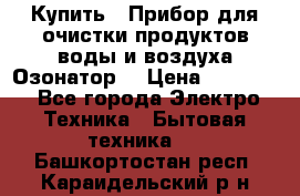  Купить : Прибор для очистки продуктов,воды и воздуха.Озонатор  › Цена ­ 25 500 - Все города Электро-Техника » Бытовая техника   . Башкортостан респ.,Караидельский р-н